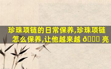 珍珠项链的日常保养,珍珠项链怎么保养,让他越来越 🐘 亮